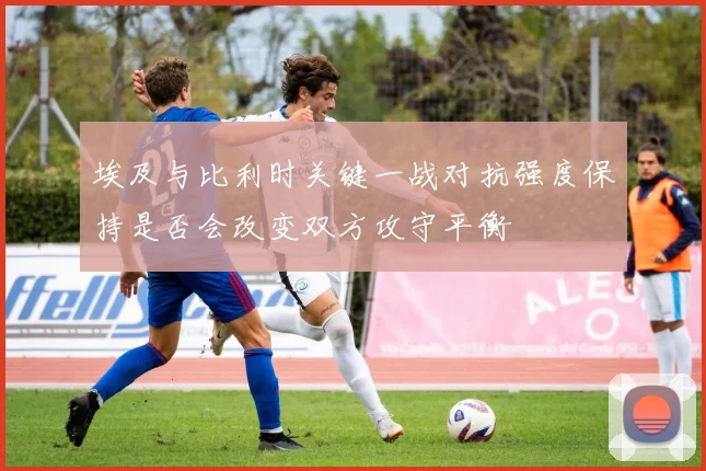 埃及与比利时关键一战对抗强度保持是否会改变双方攻守平衡